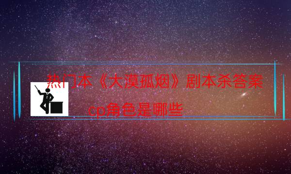 热门本《大漠孤烟》剧本杀答案_cp角色是哪些（米果剧本杀）