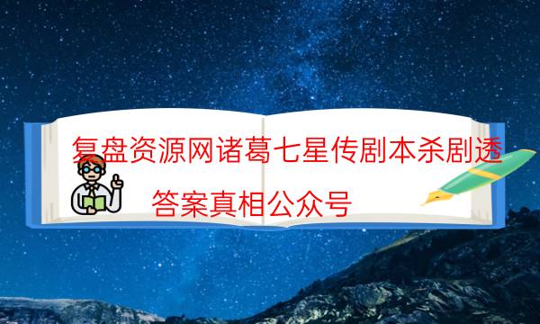 复盘资源网诸葛七星传剧本杀剧透_答案真相公众号（剧本推理网）