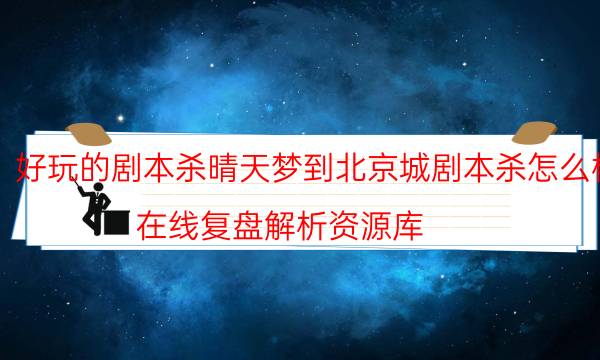 好玩的剧本杀晴天梦到北京城剧本杀怎么样_在线复盘解析资源库（复盘解析社）