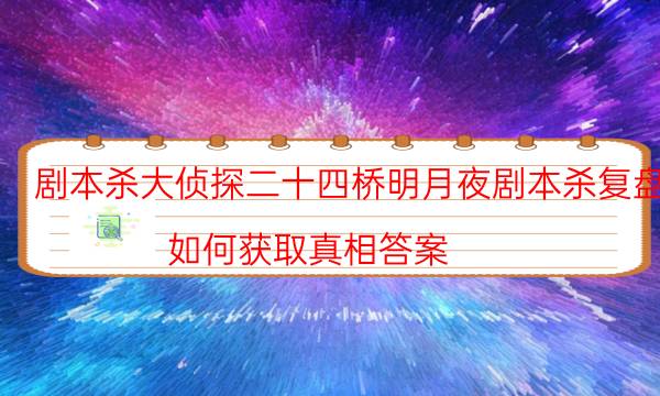 剧本杀大侦探二十四桥明月夜剧本杀复盘_如何获取真相答案-剧情答案揭秘