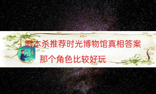 剧本杀推荐时光博物馆真相答案_那个角色比较好玩-米古剧本杀真相复盘