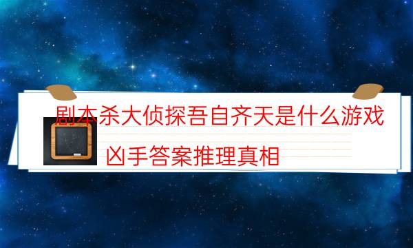 剧本杀大侦探吾自齐天是什么游戏_凶手答案推理真相-咪咕剧本杀真相复盘