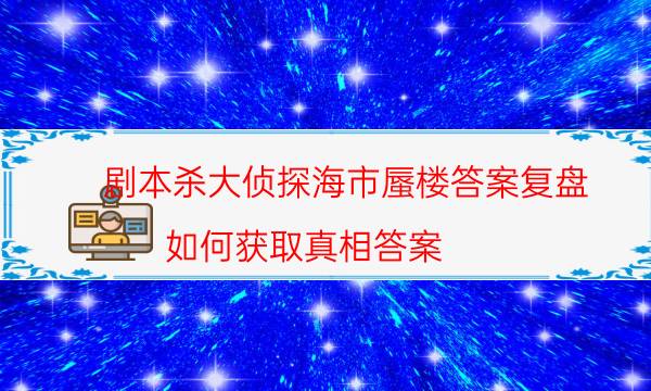 剧本杀大侦探海市蜃楼答案复盘_如何获取真相答案（通关攻略）