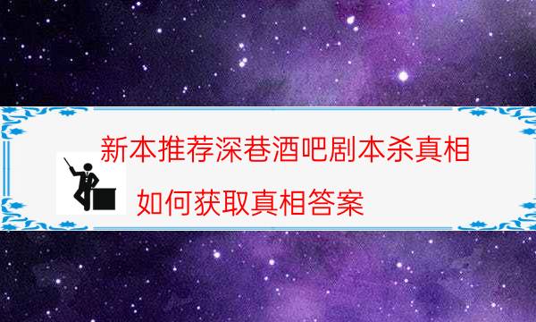 新本推荐深巷酒吧剧本杀真相_如何获取真相答案（二郎剧透社）