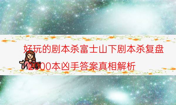 好玩的剧本杀富士山下剧本杀复盘_2000本凶手答案真相解析（关注公众号）