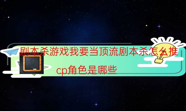 剧本杀游戏我要当顶流剧本杀怎么推_cp角色是哪些（完整复盘）