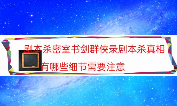 剧本杀密室书剑群侠录剧本杀真相_有哪些细节需要注意（完整复盘）