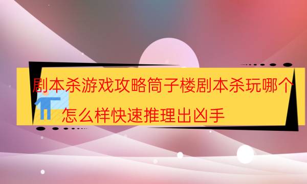 剧本杀游戏攻略筒子楼剧本杀玩哪个_怎么样快速推理出凶手（天眼攻略技巧）