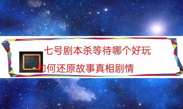 七号剧本杀等待哪个好玩_如何还原故事真相剧情（在线阅读）