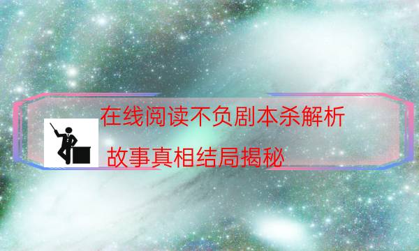 在线阅读不负剧本杀解析_故事真相结局揭秘-剧情答案揭秘