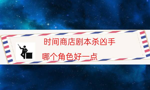 时间商店剧本杀凶手-哪个角色好一点-游戏角色结局剧透揭秘